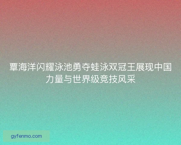 覃海洋闪耀泳池勇夺蛙泳双冠王展现中国力量与世界级竞技风采