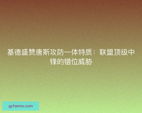 基德盛赞唐斯攻防一体特质：联盟顶级中锋的错位威胁