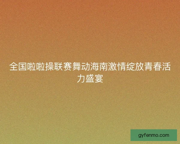 全国啦啦操联赛舞动海南激情绽放青春活力盛宴