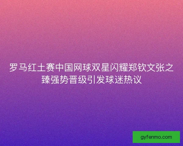 罗马红土赛中国网球双星闪耀郑钦文张之臻强势晋级引发球迷热议