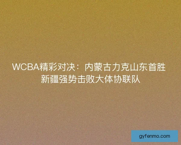 WCBA精彩对决：内蒙古力克山东首胜 新疆强势击败大体协联队