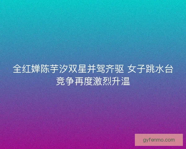 全红婵陈芋汐双星并驾齐驱 女子跳水台竞争再度激烈升温