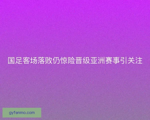 国足客场落败仍惊险晋级亚洲赛事引关注